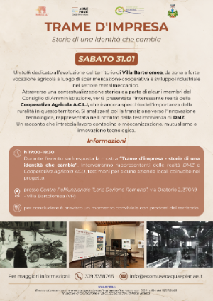 "Trame d'impresa - Storie di una identità che cambia", che si terrà a Villa Bartolomea sabato 31 gennaio alle ore 17:00 presso la Sala Polifunzionale Loris Doriano Romano (Via Oratorio 2 - 37049).   Un talk dedicato all’evoluzione del territorio di Villa Bartolomea, da zona a forte vocazione agricola a luogo di sperimentazione cooperativa e sviluppo industriale nel settore metalmeccanico.  Attraverso una contestualizzazione storica da parte di alcuni membri del Consiglio di Amministrazione, verrà presentata l'interessante realtà della Cooperativa Agricola A.C.L.I, che è ancora specchio dell'importanza della ruralità in questo territorio. Si analizzerà poi la transizione verso l'innovazione tecnologica, rappresentata nell'incontro dalla testimonianza di DMZ.  Un racconto che intreccia lavoro contadino e meccanizzazione, mutualismo e innovazione tecnologica.  L'evento rappresenta il quinto appuntamento di presentazione del progetto "Trame d'impresa - Storie di una identità che cambia", una mostra itinerante dedicata al paesaggio agroindustriale, progetto finanziato con DGR n. 814 del 15/07/2025 “Iniziative di promozione e valorizzazione dell’identità veneta”. 